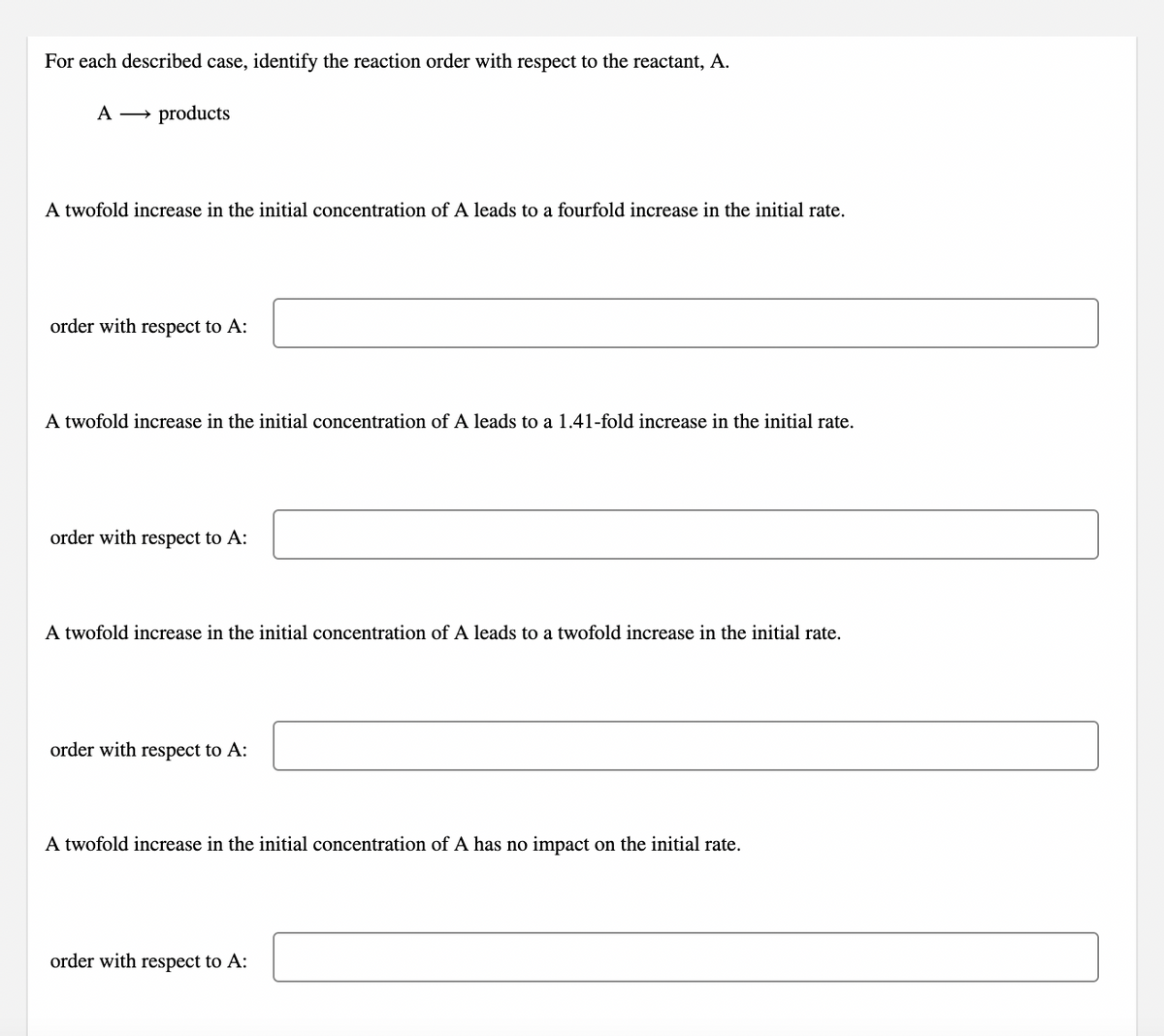 For each described case, identify the reaction order with respect to the reactant, A.
A → products
A twofold increase in the initial concentration of A leads to a fourfold increase in the initial rate.
order with respect to A:
A twofold increase in the initial concentration of A leads to a 1.41-fold increase in the initial rate.
order with respect to A:
A twofold increase in the initial concentration of A leads to a twofold increase in the initial rate.
order with respect to A:
A twofold increase in the initial concentration of A has no impact on the initial rate.
order with respect to A:
