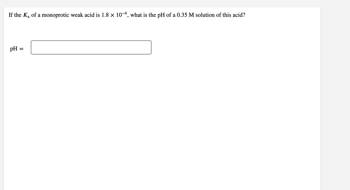 If the Ka of a monoprotic weak acid is 1.8 x 10-6, what is the pH of a 0.35 M solution of this acid?
pH
