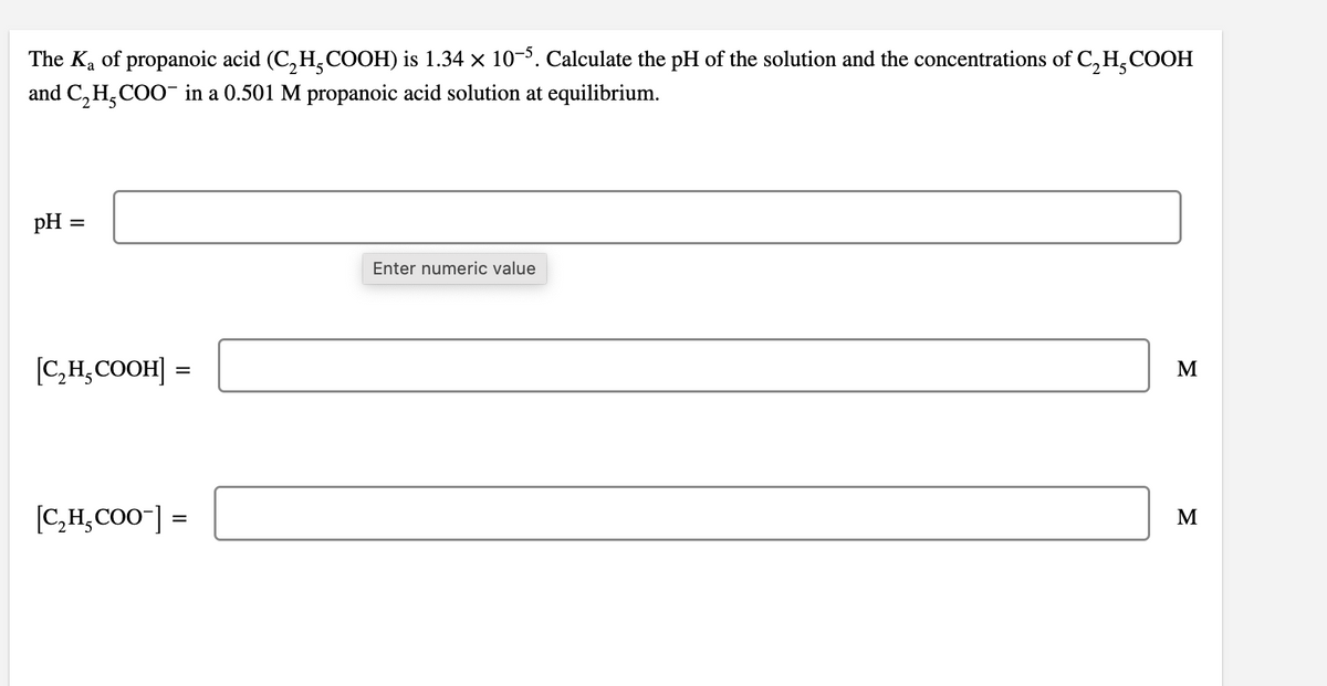 The Ka of propanoic acid (C, H,COOH) is 1.34 × 10-3. Calculate the pH of the solution and the concentrations of C,H,COOH
and C, H,COO- in a 0.501 M propanoic acid solution at equilibrium.
pH =
Enter numeric value
[C,H,COOH] =
M
[C,H,CO0"] =
M
