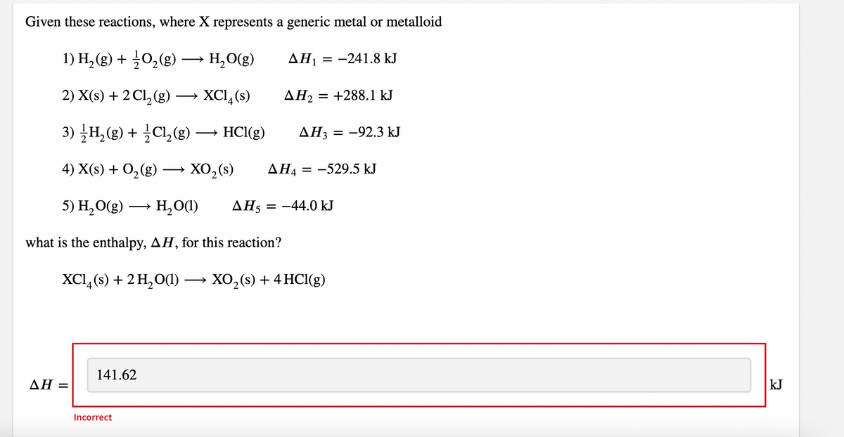 Given these reactions, where X represents a generic metal or metalloid
1) H, (g) + 0,(g)
H,O(g)
ΔΗ
= -241.8 kJ
2) X(s) + 2 Cl, (g)
→ XCl,(s)
ΔΗ
= +288.1 kJ
3) H,(g) + ¿Cl,(g) → HCI(g)
ΔΗ
-92.3 kJ
4) X(s) + O,(g) → XO,(s)
AH4
= -529.5 kJ
5) Н, О(g) — н,О()
H,O(1)
AH5 = -44.0 kJ
what is the enthalpy, AH, for this reaction?
XCI, (8) + 2 H,О0() — ХО,(s)+4 HC(g)
141.62
ΔΗ
kJ
%3D
Incorrect
