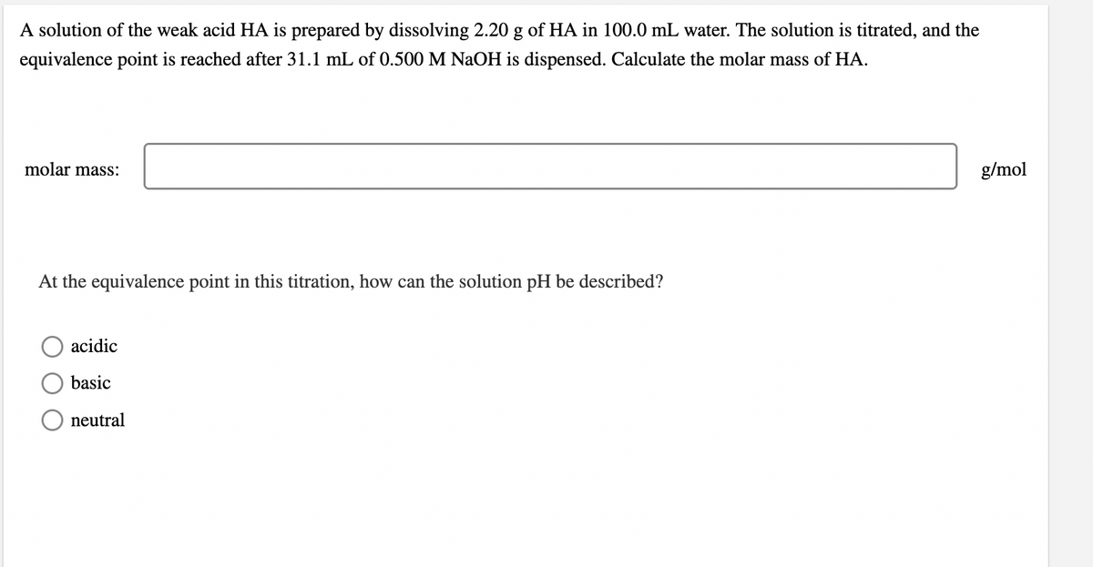 A solution of the weak acid HA is prepared by dissolving 2.20 g of HA in 100.0 mL water. The solution is titrated, and the
equivalence point is reached after 31.1 mL of 0.500 M NaOH is dispensed. Calculate the molar mass of HA.
molar mass:
g/mol
At the equivalence point in this titration, how can the solution pH be described?
acidic
basic
O neutral
