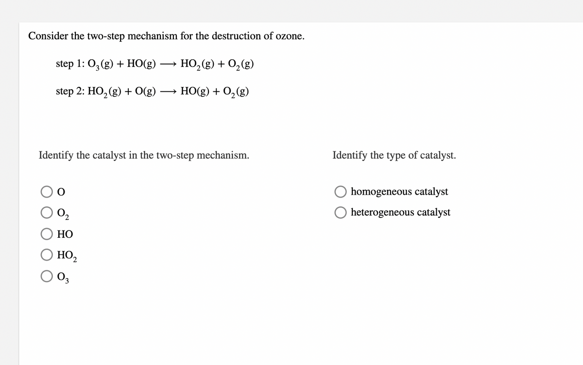 Consider the two-step mechanism for the destruction of ozone.
step 1: 0,(g) + HO(g)
HO, (g) + 0,(g)
>
step 2: HO, (g) + O(g)
→ HO(g) + 0,(g)
Identify the type of catalyst.
Identify the catalyst in the two-step mechanism.
homogeneous catalyst
O heterogeneous catalyst
O,
НО
HO2
