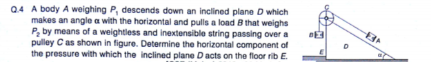 Q.4 A body A weighing P, descends down an inclined plane D which
makes an angle a with the horizontal and pulls a load B that weighs
Pz by means of a weightless and inextensible string passing over a
pulley C as shown in figure. Determine the horizontal component of
the pressure with which the inclined plane Dacts on the floor rib E.
