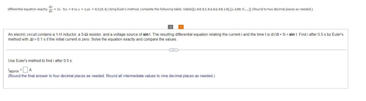 dy
differential equation exactly. x = 2x - 5;x = 0 to x = 1;4x = 0.2;(0,4) Using Euler's method, complete the following table. \table [[x,0.0, 0.2, 0.4, 0.6, 0.8, 1.0], [y, 4.00,,,,,]] (Round to two decimal places as needed.)
An electric circuit contains a 1-H inductor, a 5-92 resistor, and a voltage source of sint. The resulting differential equation relating the current i and the time t is di/dt + 5i= sin t. Find i after 0.5 s by Euler's
method with At = 0.1 s if the initial current is zero. Solve the equation exactly and compare the values.
Use Euler's method to find i after 0.5 s.
approx = A
(Round the final answer to four decimal places as needed. Round all intermediate values to nine decimal places as needed.)