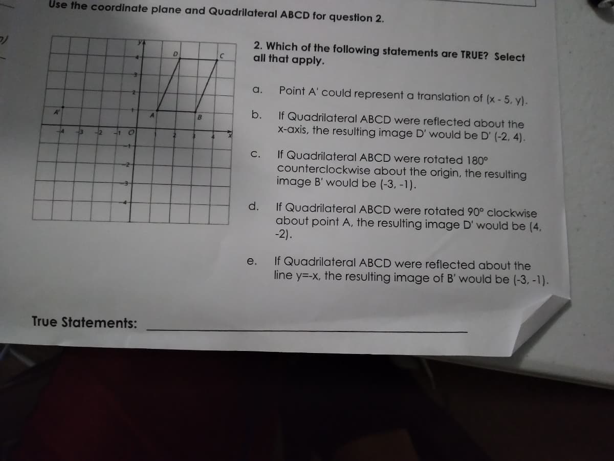 Use the coordinate plane and Quadrilateral ABCD for question 2.
2. Which of the following statements are TRUE? Select
all that apply.
D
a,
Point A' could represent a translation of (x- 5, y).
b.
If Quadrilateral ABCD were reflected about the
X-axis, the resulting image D' would be D' (-2, 4).
A'
A
-2
-1
If Quadrilateral ABCD were rotated 180°
counterclockwise about the origin, the resulting
image B' would be (-3, -1).
C.
d.
If Quadrilateral ABCD were rotated 90° clockwise
about point A, the resulting image D' would be (4,
-2).
-4-
If Quadrilateral ABCD were reflected about the
line y=-x, the resulting image of B' would be (-3, -1).
e.
True Statements:
