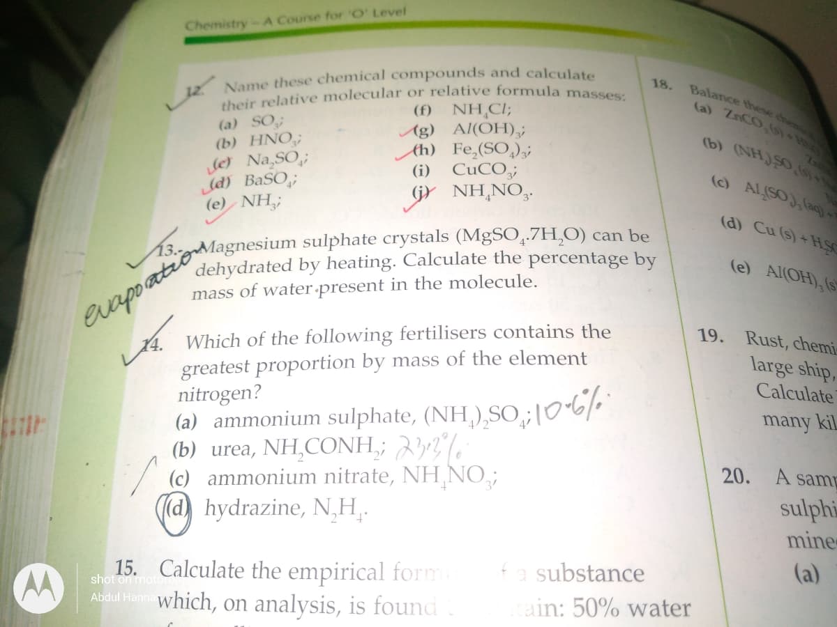 their relative molecular or relative formula masses:
Chemistry-A Course for 'O' Level
Name these chemical compounds and calculate
(f) NH,CI;
Ag) Al(OH),;
Ah) Fe,(SO,)3
(i) CuCO;
18.
Balance these che
la) ZCO
(a) SO;
(b) HNO;
Je Na,SO,;
(d) BaSO,;
(e) NH,;
(b) (NHJSO
(O ALSOJ, laq
GY NH,NO,
(d) Cu (s) + HS
dehydrated by heating. Calculate the percentage by
mass of water present in the molecule.
(e) Al(OH), (s
Which of the following fertilisers contains the
greatest proportion by mass of the element
nitrogen?
(a) ammonium sulphate, (NH,),SO; 106/
(b) urea, NH,CONH,; 32%
(c) ammonium nitrate, NH NO;
(d) hydrazine, N,H,.
19. Rust, chemi
large ship,
Calculate
many kil
20. A sam
sulphi
mine
substance
(a)
15. Calculate the empirical form
Abdul Hann which, on analysis, is found
shot on motore
ain: 50% water
