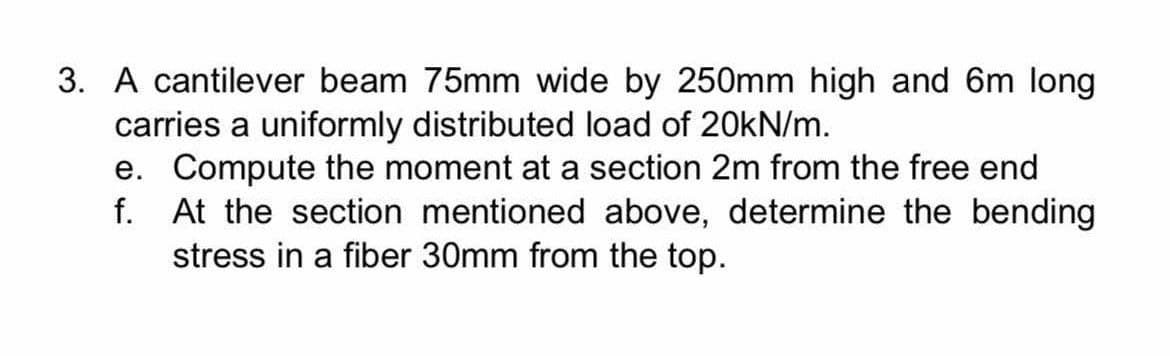 3. A cantilever beam 75mm wide by 250mm high and 6m long
carries a uniformly distributed load of 20kN/m.
e. Compute the moment at a section 2m from the free end
f. At the section mentioned above, determine the bending
stress in a fiber 30mm from the top.