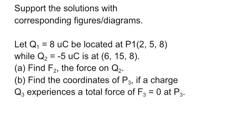 Support the solutions with
corresponding figures/diagrams.
Let Q₁ = 8 uC be located at P1(2, 5, 8)
while Q₂ = -5 uC is at (6, 15, 8).
(a) Find F₂, the force on Q2.
(b) Find the coordinates of P3, if a charge
Q3 experiences a total force of F3 = 0 at P3.