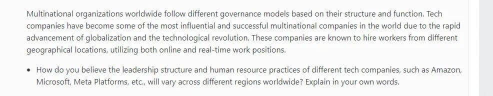 Multinational organizations worldwide follow different governance models based on their structure and function. Tech
companies have become some of the most influential and successful multinational companies in the world due to the rapid
advancement of globalization and the technological revolution. These companies are known to hire workers from different
geographical locations, utilizing both online and real-time work positions.
• How do you believe the leadership structure and human resource practices of different tech companies, such as Amazon,
Microsoft, Meta Platforms, etc., will vary across different regions worldwide? Explain in your own words.