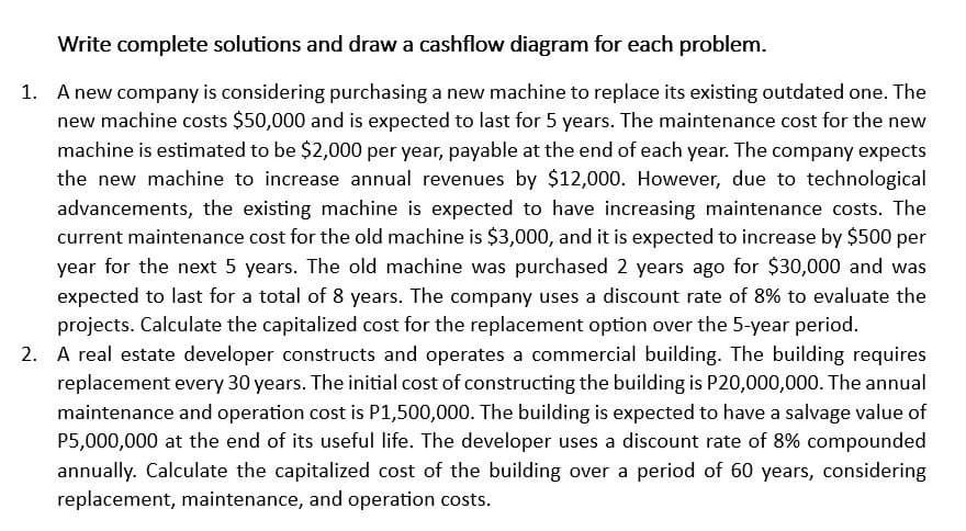 Write complete solutions and draw a cashflow diagram for each problem.
1. A new company is considering purchasing a new machine to replace its existing outdated one. The
new machine costs $50,000 and is expected to last for 5 years. The maintenance cost for the new
machine is estimated to be $2,000 per year, payable at the end of each year. The company expects
the new machine to increase annual revenues by $12,000. However, due to technological
advancements, the existing machine is expected to have increasing maintenance costs. The
current maintenance cost for the old machine is $3,000, and it is expected to increase by $500 per
year for the next 5 years. The old machine was purchased 2 years ago for $30,000 and was
expected to last for a total of 8 years. The company uses a discount rate of 8% to evaluate the
projects. Calculate the capitalized cost for the replacement option over the 5-year period.
2. A real estate developer constructs and operates a commercial building. The building requires
replacement every 30 years. The initial cost of constructing the building is P20,000,000. The annual
maintenance and operation cost is P1,500,000. The building is expected to have a salvage value of
P5,000,000 at the end of its useful life. The developer uses a discount rate of 8% compounded
annually. Calculate the capitalized cost of the building over a period of 60 years, considering
replacement, maintenance, and operation costs.