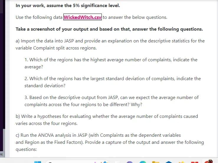 24
In your work, assume the 5% significance level.
Use the following data Wicked Witch.csv to answer the below questions.
Take a screenshot of your output and based on that, answer the following questions.
a) Import the data into JASP and provide an explanation on the descriptive statistics for the
variable Complaint split across regions.
1. Which of the regions has the highest average number of complaints, indicate the
average?
2. Which of the regions has the largest standard deviation of complaints, indicate the
standard deviation?
3. Based on the descriptive output from JASP, can we expect the average number of
complaints across the four regions to be different? Why?
b) Write a hypotheses for evaluating whether the average number of complaints caused
varies across the four regions.
c) Run the ANOVA analysis in JASP (with Complaints as the dependent variables
and Region as the Fixed Factors). Provide a capture of the output and answer the following
questions: