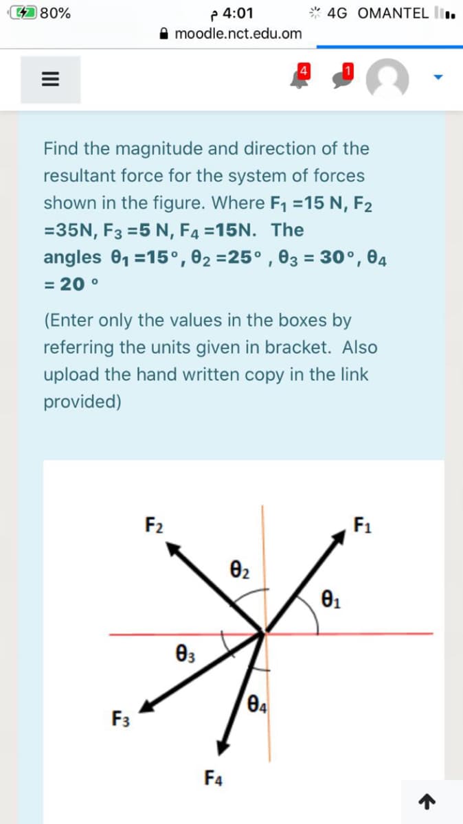 P 4:01
A moodle.nct.edu.om
480%
* 4G OMANTEL l.
Find the magnitude and direction of the
resultant force for the system of forces
shown in the figure. Where F1 =15 N, F2
=35N, F3 =5 N, F4 =15N. The
angles 01 =15°,02 =25° , 03 = 30°, 04
= 20 °
(Enter only the values in the boxes by
referring the units given in bracket. Also
upload the hand written copy in the link
provided)
F2
F1
02
F3
F4
II
