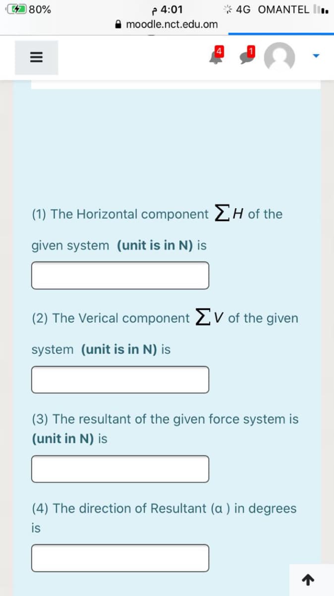 p 4:01
A moodle.nct.edu.om
4 80%
4G OMANTEL l.
(1) The Horizontal component 2H of the
given system (unit is in N) is
(2) The Verical component 2V of the given
system (unit is in N) is
(3) The resultant of the given force system is
(unit in N) is
(4) The direction of Resultant (a ) in degrees
is
II
