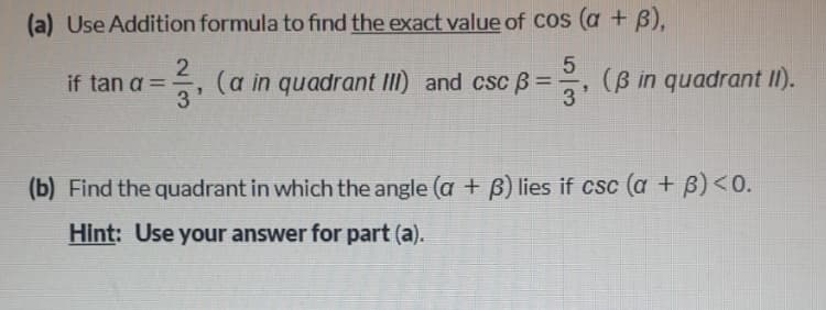 (a) Use Addition formula to find the exact value of Cos (a + B),
5
(a in quadrant III) and cscB =
(B in quadrant II).
if tan a
%3D
3'
(b) Find the quadrant in which the angle (a + B) lies if csc (a + B)<0.
Hint: Use your answer for part (a).
