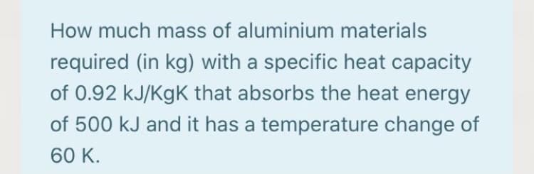 How much mass of aluminium materials
required (in kg) with a specific heat capacity
of 0.92 kJ/KgK that absorbs the heat energy
of 500 kJ and it has a temperature change of
60 K.
