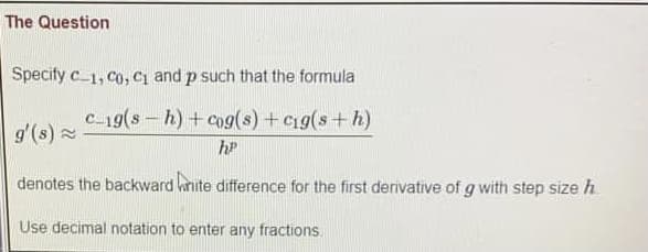 The Question
Specify c 1, Co, Ci and p such that the formula
c-19(s- h) + cog(s) + Cig(s+ h)
g'(s) 2
hP
denotes the backward knite difference for the first derivative of g with step size h
Use decimal notation to enter any fractions.
