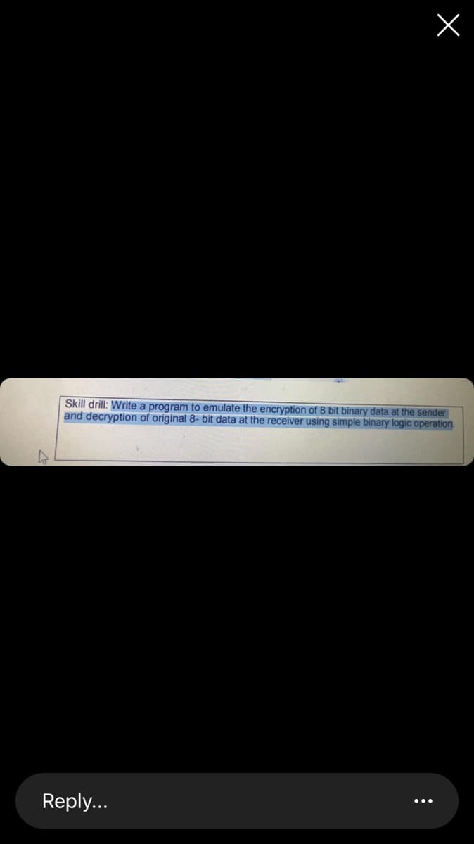 Skill drill: Write a program to emulate the encryption of 8 bit binary data at the sender
and decryption of original 8- bit data at the receiver using simple binary logic operation.
Reply...
