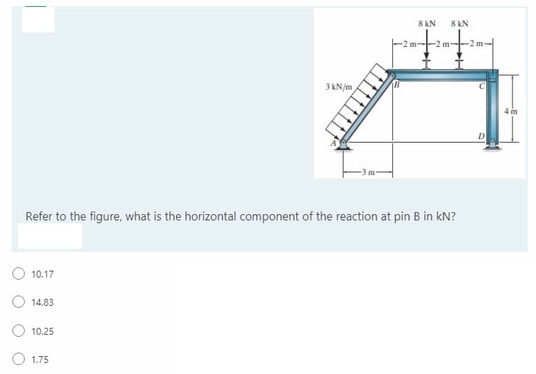 8 kN
8 kN
-2 m
3 kN/m
4 m
D
-3 m
Refer to the figure, what is the horizontal component of the reaction at pin B in kN?
10.17
O 14.83
10.25
O 1.75
