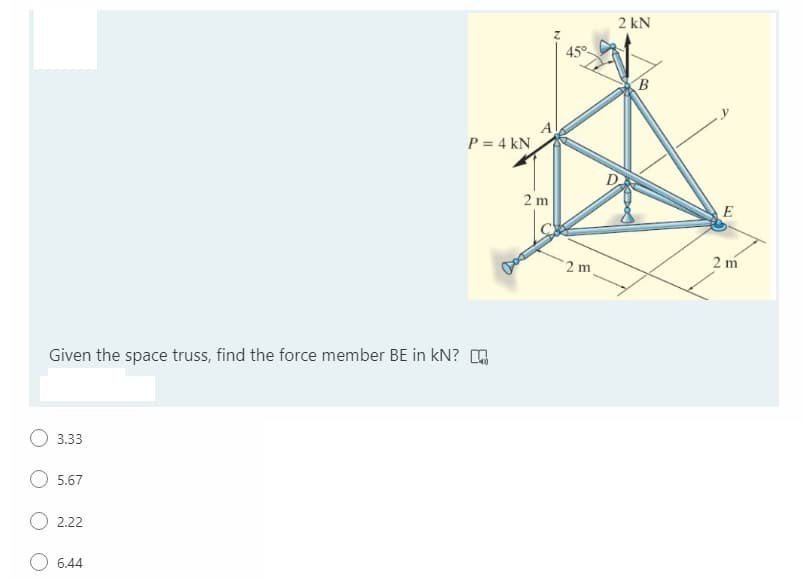 2 kN
45°
(B
P = 4 kN
2 m
E
2 m
2 m
Given the space truss, find the force member BE in kN? O
3.33
5.67
2.22
O 6.44
