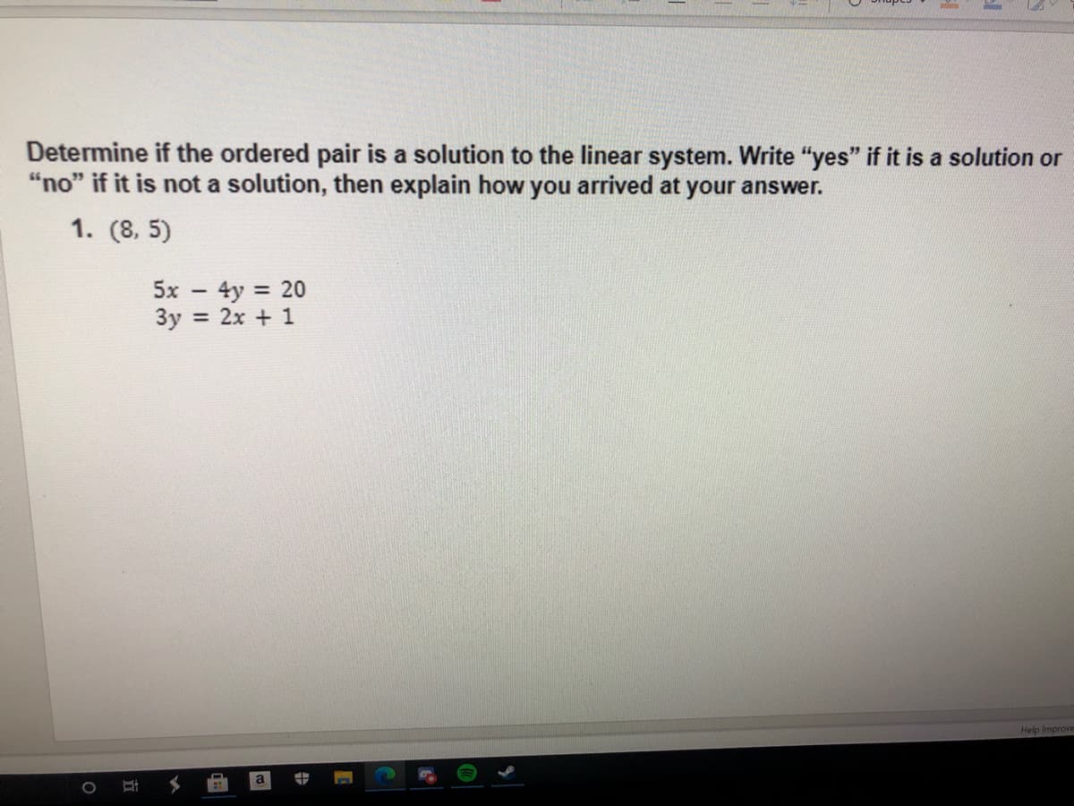 Determine if the ordered pair is a solution to the linear system. Write "yes" if it is a solution or
"no" if it is not a solution, then explain how you arrived at your answer.
1. (8, 5)
5x - 4y 20
3y = 2x + 1
Help Improve
中
立
