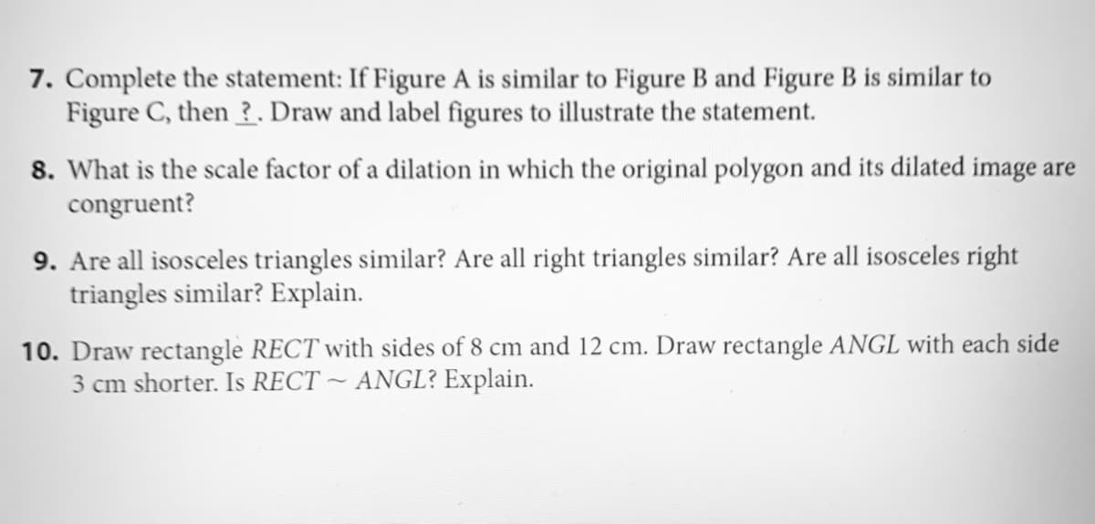 7. Complete the statement: If Figure A is similar to Figure B and Figure B is similar to
Figure C, then ?. Draw and label figures to illustrate the statement.
8. What is the scale factor of a dilation in which the original polygon and its dilated image are
congruent?
9. Are all isosceles triangles similar? Are all right triangles similar? Are all isosceles right
triangles similar? Explain.
10. Draw rectangle RECT with sides of 8 cm and 12 cm. Draw rectangle ANGL with each side
3 cm shorter. Is RECT ~ ANGL? Explain.
