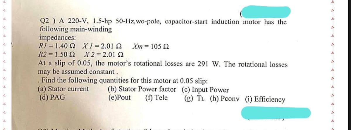 Q2 ) A 220-V, 1.5-hp 50-Hz,wo-pole, capacitor-start induction motor has the
following main-winding
impedances:
R1 = 1.40 Ω
R2 = 1.50 2
Χ1=2.01 Ω Xm= 105 Q
X2=2.01 S2
At a slip of 0.05, the motor's rotational losses are 291 W. The rotational losses
may be assumed constant.
Find the following quantities for this motor at 0.05 slip:
(b) Stator Power factor
(e)Pout
(f) Tele
(a) Stator current
(d) PAG
(c) Input Power
(g) TL (h) Pconv (i) Efficiency