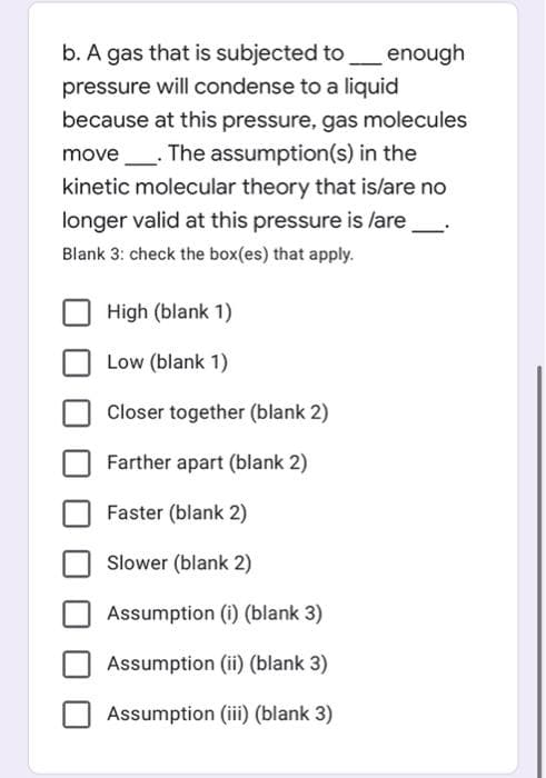 b. A gas that is subjected to_enough
pressure will condense to a liquid
because at this pressure, gas molecules
move_. The assumption(s) in the
kinetic molecular theory that islare no
longer valid at this pressure is lare
Blank 3: check the box(es) that apply.
High (blank 1)
Low (blank 1)
Closer together (blank 2)
Farther apart (blank 2)
Faster (blank 2)
Slower (blank 2)
Assumption (i) (blank 3)
Assumption (ii) (blank 3)
Assumption (iii) (blank 3)
