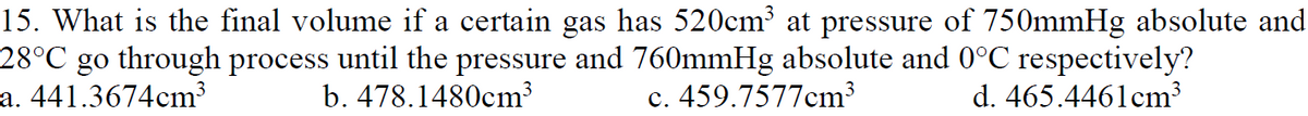 15. What is the final volume if a certain gas has 520cm at pressure of 750mmHg absolute and
28°C go through process until the pressure and 760mmHg absolute and 0°C respectively?
a. 441.3674cm³
b. 478.1480cm³
c. 459.7577cm3
d. 465.4461cm³
