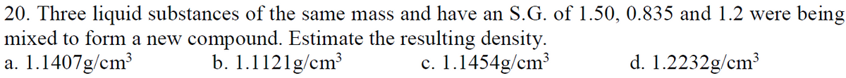 20. Three liquid substances of the same mass and have an S.G. of 1.50, 0.835 and 1.2 were being
mixed to form a new compound. Estimate the resulting density.
a. 1.1407g/cm?
b. 1.1121g/cm³
c. 1.1454g/cm³
d. 1.2232g/cm3
