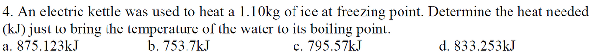 4. An electric kettle was used to heat a 1.10kg of ice at freezing point. Determine the heat needed
(kJ) just to bring the temperature of the water to its boiling point.
a. 875.123kJ
b. 753.7kJ
c. 795.57kJ
d. 833.253kJ
