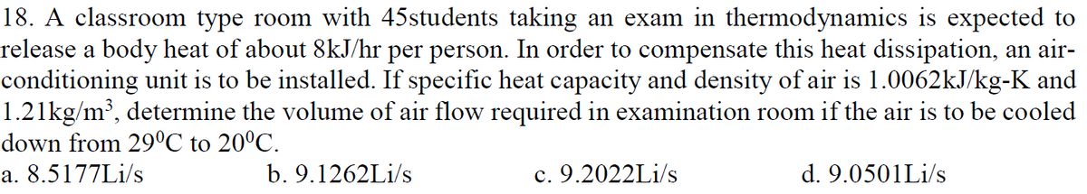 18. A classroom type room with 45students taking an exam in thermodynamics is expected to
release a body heat of about 8kJ/hr per person. In order to compensate this heat dissipation, an air-
conditioning unit is to be installed. If specific heat capacity and density of air is 1.0062kJ/kg-K and
1.21kg/m³, determine the volume of air flow required in examination room if the air is to be cooled
down from 29°C to 20°C.
a. 8.5177L¡/s
b. 9.1262Lİ/s
c. 9.2022Lİ/s
d. 9.0501Lİ/s
