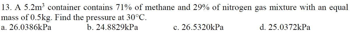 13. A 5.2m³ container contains 71% of methane and 29% of nitrogen gas mixture with an equal
mass of 0.5kg. Find the pressure at 30°C.
a. 26.0386kPa
b. 24.8829kPa
c. 26.5320kPa
d. 25.0372kPa
