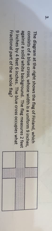 3.
The diagram at the right shows the flag of Finland, which
consists of a blue cross, whose width is a uniform 9 inches,
against a solid white background. The flag measures 2 feet
9 inches by 4 feet 6 inches. The blue cross occupies what
Fractional part of the whole flag?
