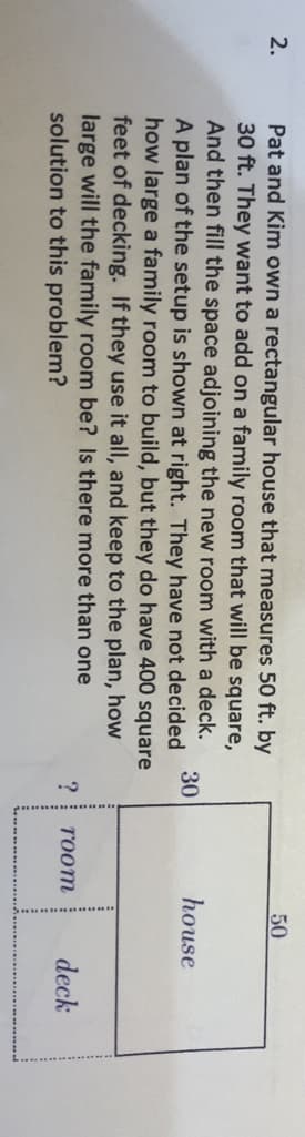 50
Pat and Kim own a rectangular house that measures 50 ft. by
30 ft. They want to add on a family room that will be square,
And then fill the space adjoining the new room with a deck.
2.
30
house
A plan of the setup is shown at right. They have not decided
how large a family room to build, but they do have 400 square
feet of decking. If they use it all, and keep to the plan, how
large will the family room be? Is there more than one
solution to this problem?
TOom
deck
