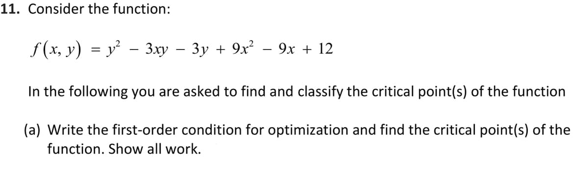 11. Consider the function:
f(x, y) = y² − 3xy − 3y + 9x² 9x + 12
In the following you are asked to find and classify the critical point(s) of the function
(a) Write the first-order condition for optimization and find the critical point(s) of the
function. Show all work.