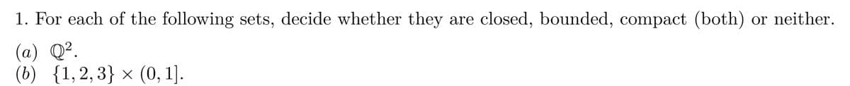 1. For each of the following sets, decide whether they are closed, bounded, compact (both) or neither.
(a) Q².
(b) {1,2,3} × (0, 1].