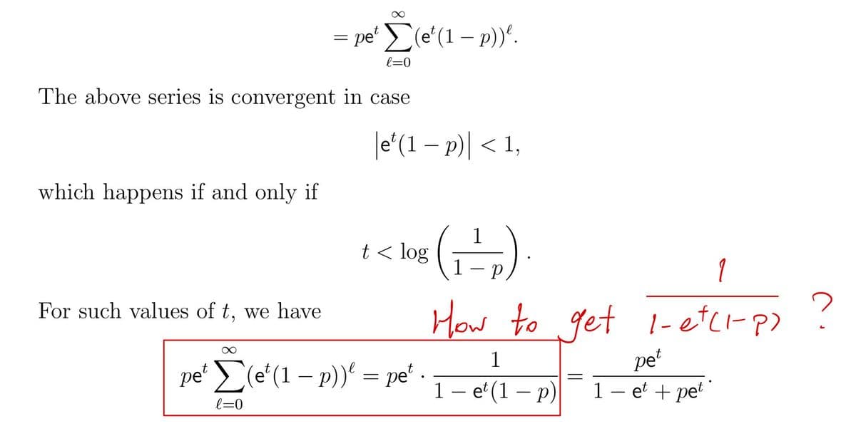 which happens if and only if
The above series is convergent in case
For such values of t, we have
=
pet
pe' Σ(e' (1 – p)).
(1
l=0
e(1-p) <1,
t < log
1-₂).
1
How to get 1-et (1-P)
pet
1 - et + pet
Σ(et (1 - p))² = pet.
l=0
1
1 - et (1-p)
=