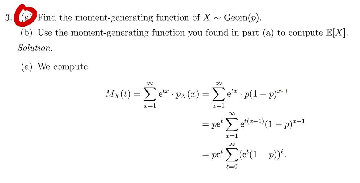 3. (a Find the
moment-generating
function of X ~
Geom(p).
(b) Use the moment-generating function you found in part (a) to compute E[X].
Solution.
(a) We compute
Mx(t) = Σetæ · px(x) = Σetª ·p(1 − p)ª- |
.
x=1
x=1
= pet Σet(x-¹) (1 − p)²-1
x=1
= pe¹ Σ(e¹(1 − p))².
l=0