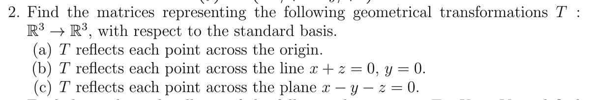 2. Find the matrices representing the following geometrical transformations T :
R³, with respect to the standard basis.
(a) T reflects each point across the origin.
R³
(b) T reflects each point across the line x + z = 0, y = 0.
(c) T reflects each point across the plane x - y -z = 0.