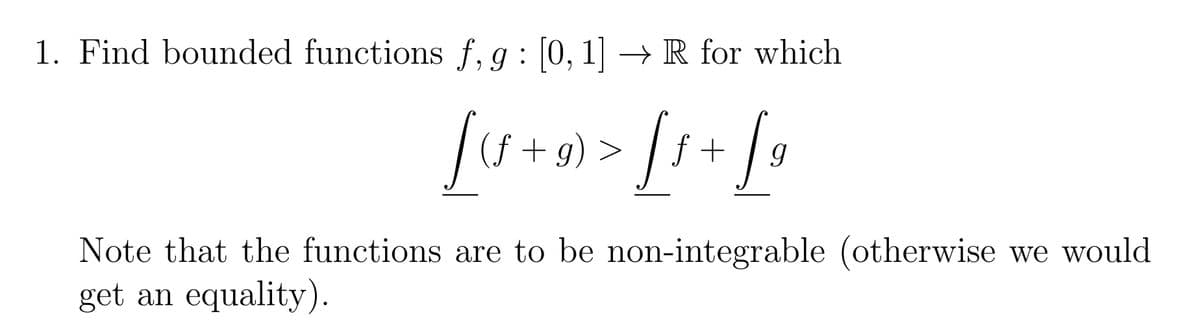 1. Find bounded functions f, g: [0, 1] → R for which
[4+0) > [1 + [₁
[(f+g)
9)
Note that the functions are to be non-integrable (otherwise we would
get an equality).