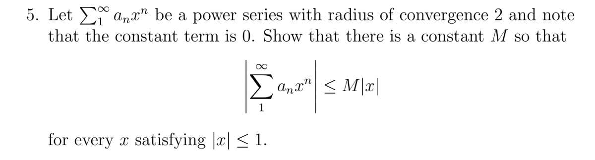 5. Let Σ anx” be a power series with radius of convergence 2 and note
that the constant term is 0. Show that there is a constant M so that
Σ An
1
for every x satisfying x ≤ 1.
anx" ≤ M|x|