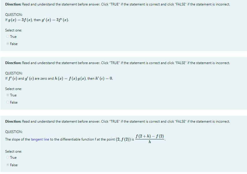 Direction: Read and understand the statement before answer. Click "TRUE" if the statement is correct and click "FALSE" if the statement is incorrect.
QUESTION:
If g (x) = 3f (x), then g' (x) = 3f' (x).
Select one:
O True
False
Direction: Read and understand the statement before answer. Click "TRUE" if the statement is correct and click "FALSE" if the statement is incorrect.
QUESTION:
If f' (e) and g' (c) are zero and h (z) = f (x)g(z), then h' (c) = 0.
Select one:
O True
O False
Direction: Read and understand the statement before answer. Click "TRUE" if the statement is correct and click "FALSE" if the statement is incorrect.
QUESTION:
f (2+ h) – f (2)
The slope of the tangent line to the differentiable function f at the point (2, f (2)) is
h
Select one:
O True
O False
