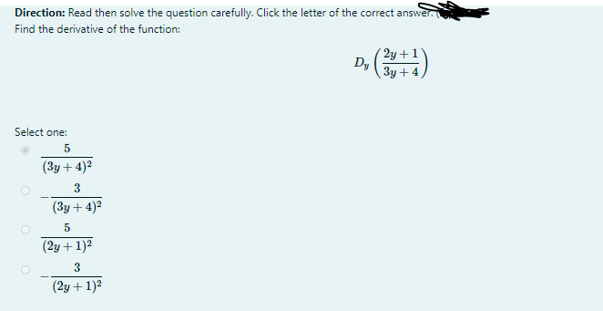 Direction: Read then solve the question carefully. Click the letter of the correct answer.
Find the derivative of the function:
( 2y + 1
Dy
3y +4
Select one:
(3y + 4)2
3
(3y + 4)2
(2y + 1)2
3
(2y + 1)2
