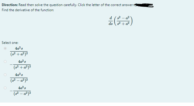 Direction: Read then solve the question carefully. Click the letter of the correct answer.
Find the derivative of the function:
d ( s2 - a?
ds 2 + a?
Select one:
4a²s
(s? + a²)²
4a? s
(s² + a²)²
4a²s
(s2 – a²)2
4a° s
(s² – a²)²
