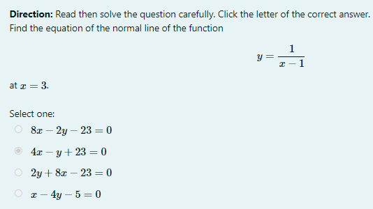 Direction: Read then solve the question carefully. Click the letter of the correct answer.
Find the equation of the normal line of the function
1
y =
1
at a = 3.
Select one:
8т — 2у — 23 —D 0
4л — у + 23 %3 0
2y + 8x – 23 = 0
I – 4y – 5 = 0
