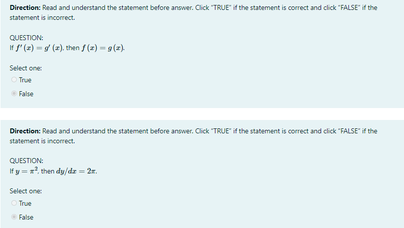 Direction: Read and understand the statement before answer. Click "TRUE" if the statement is correct and click "FALSE" if the
statement is incorrect.
QUESTION:
If f' (x) = g' (x), then f (x) = g(x).
Select one:
True
False
Direction: Read and understand the statement before answer. Click "TRUE" if the statement is correct and click "FALSE" if the
statement is incorrect.
QUESTION:
If y = n°, then dy/dx = 27.
Select one:
True
False
