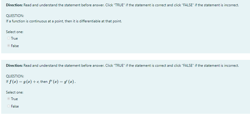 Direction: Read and understand the statement before answer. Click "TRUE" if the statement is correct and click "FALSE" if the statement is incorrect.
QUESTION:
If a function is continuous at a point, then it is differentiable at that point.
Select one:
O True
O False
Direction: Read and understand the statement before Click "TRUE" if the statement is correct and click "FALSE" if the statement is incorrect.
answer.
QUESTION:
If f (z) = g (z) +c then f' (x) = g' (x).
Select one:
O True
O False
