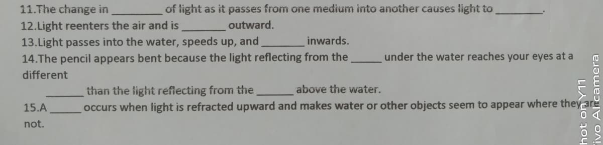 11.The change in
of light as it passes from one medium into another causes light to
12.Light reenters the air and is
outward.
13.Light passes into the water, speeds up, and
14.The pencil appears bent because the light reflecting from the
inwards.
under the water reaches your eyes at a
different
above the water.
than the light reflecting from the
occurs when light is refracted upward and makes water or other objects seem to appear where they
15.A
not.
LLA Uo 2oy
ivo Alrcamera
