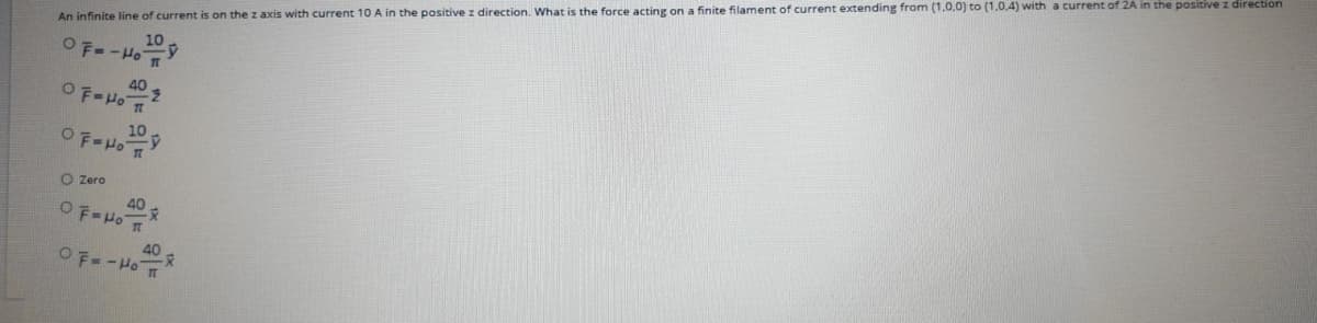 An infinite line of current is on the z axis with current 10 A in the positive z direction. What is the force acting on a finite filament of current extending from (1,0,0) to (1.0,4) with a current of 2A in the positive z direction
10
OF--Ho Y
40
10
OF-Ho Y
O Zero
40
40
OF--Ho
