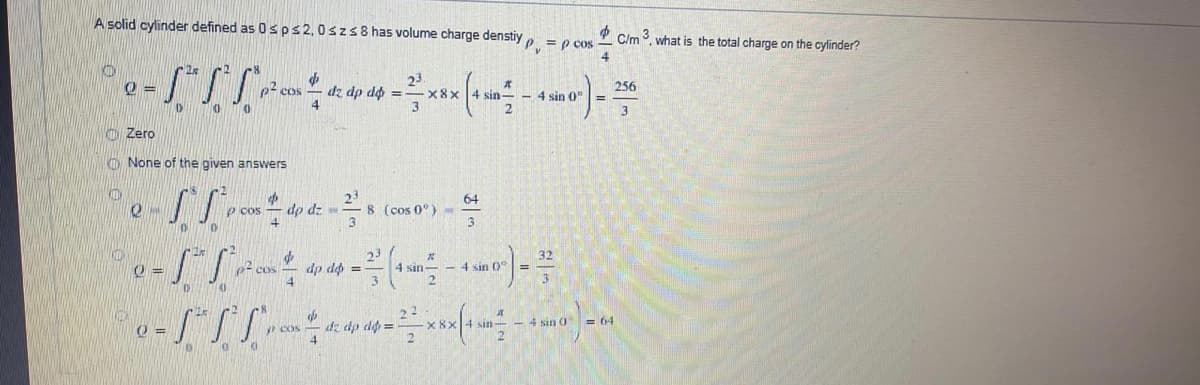 A solid cylinder defined as 0s ps2,0szs8 has volume charge denstiy
P C/m 3. what is the total charge on the cylinder?
= p cos
4
KID
256
p cos
dz dp d =
x8x
sin- - 4 sin 0"
2
%3D
D'
3
O Zero
O None of the given answers
23
8 (cos 0°)
3
64
p cos
dp dz-
3
10
23
I sin--4 sin 0
p2 cos
dp dộ =
dz dp do =
x 8>
- 4 sin 0
= 64
sin-
